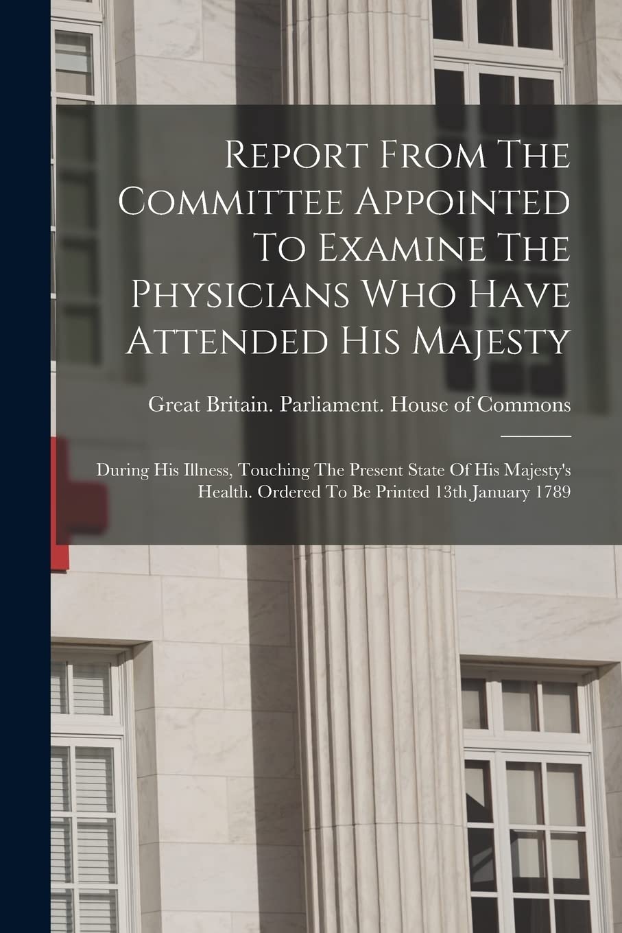 Report From The Committee Appointed To Examine The Physicians Who Have Attended His Majesty: During His Illness, Touching The Present State Of His ... Ordered To Be Printed 13th January 1789 Medicine
