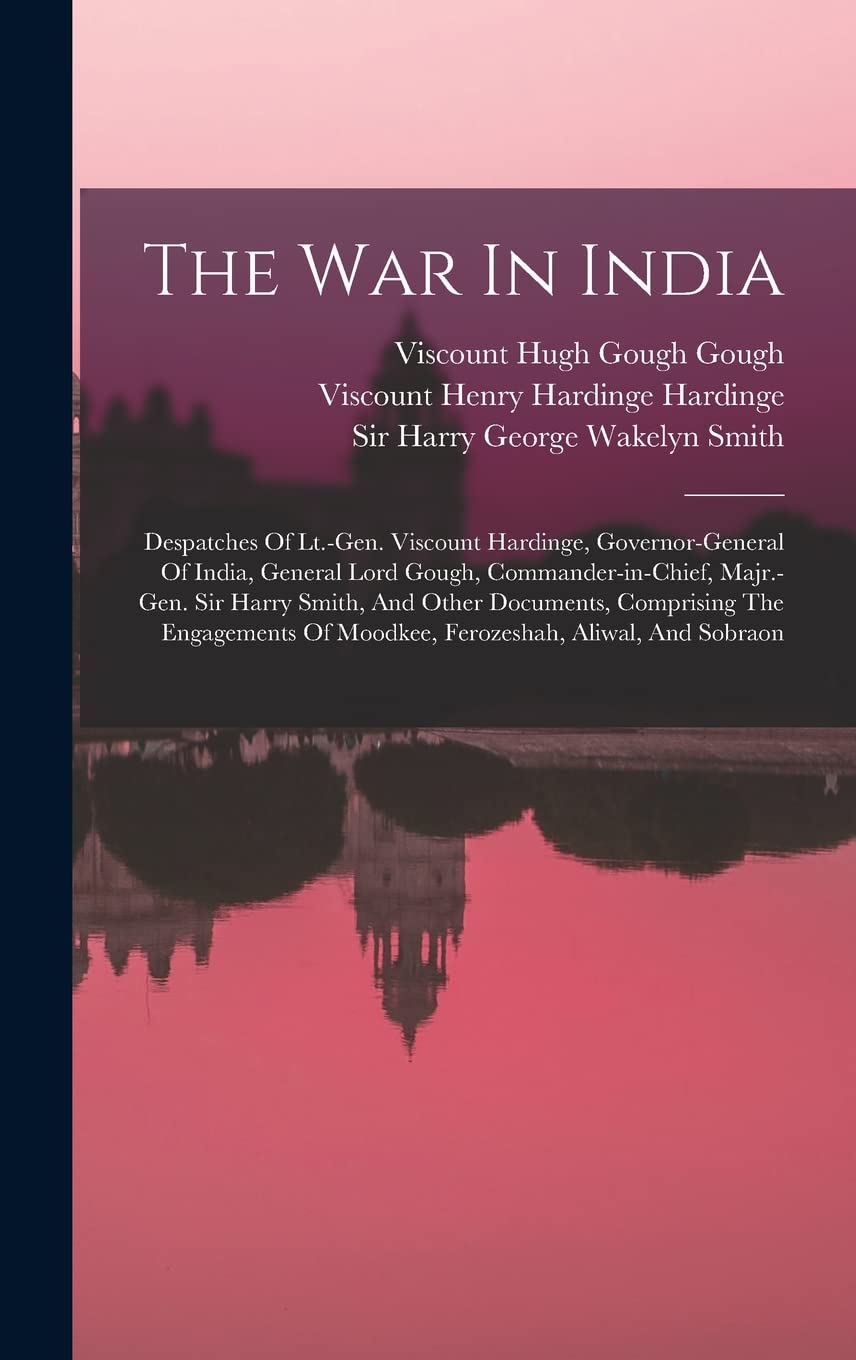 The War In India: Despatches Of Lt.-gen. Viscount Hardinge, Governor-general Of India, General Lord Gough, Commander-in-chief, Majr.-gen. Sir Harry ... Of Moodkee, Ferozeshah, Aliwal, And Sobraon Politics & History