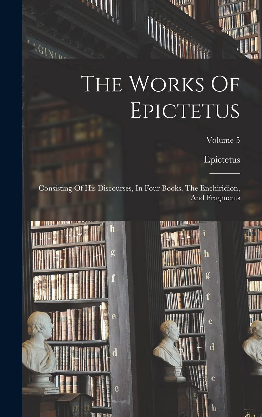 The Works Of Epictetus: Consisting Of His Discourses, In Four Books, The Enchiridion, And Fragments; Volume 5 Philosophy