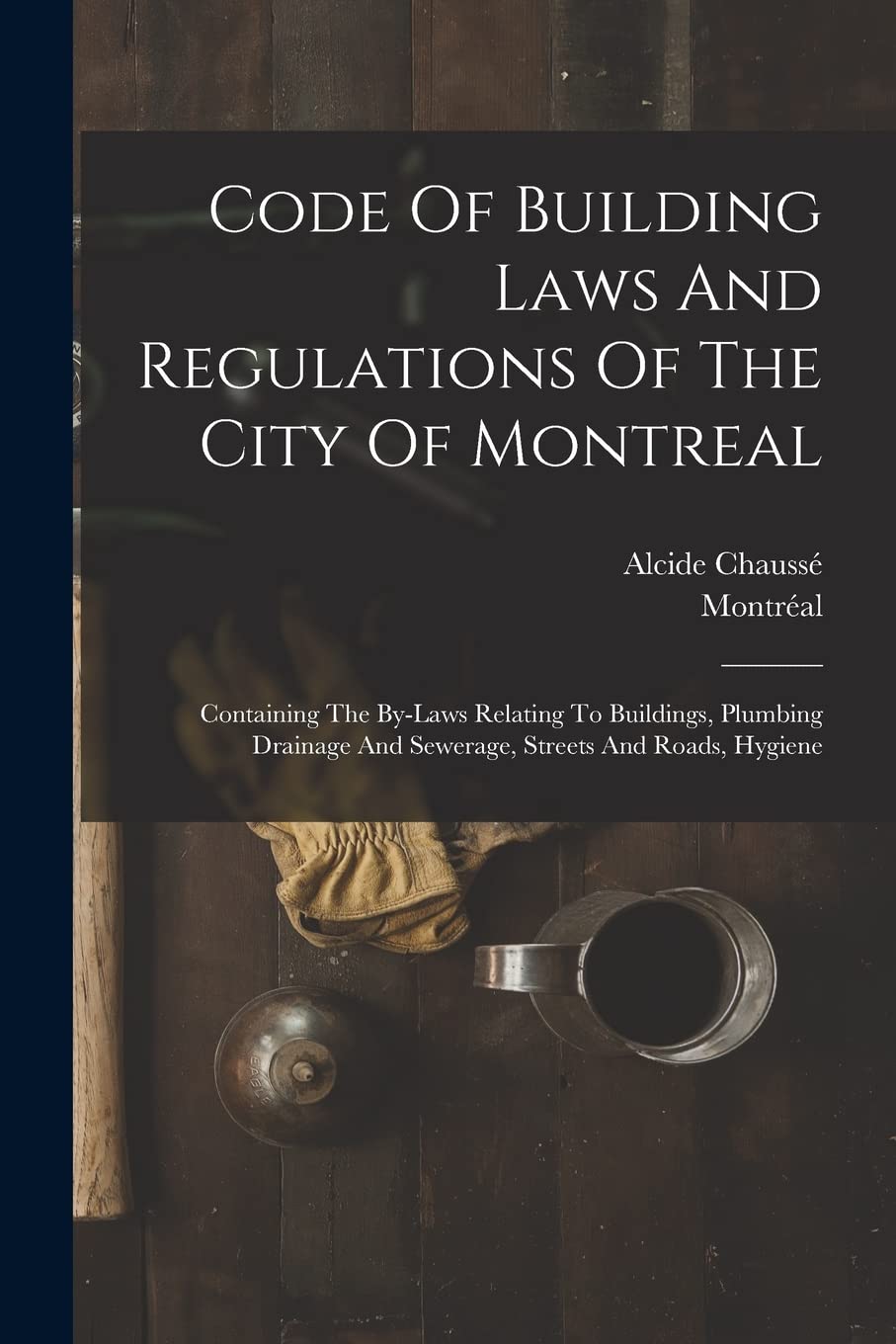 Code Of Building Laws And Regulations Of The City Of Montreal: Containing The By-laws Relating To Buildings, Plumbing Drainage And Sewerage, Streets And Roads, Hygiene Law