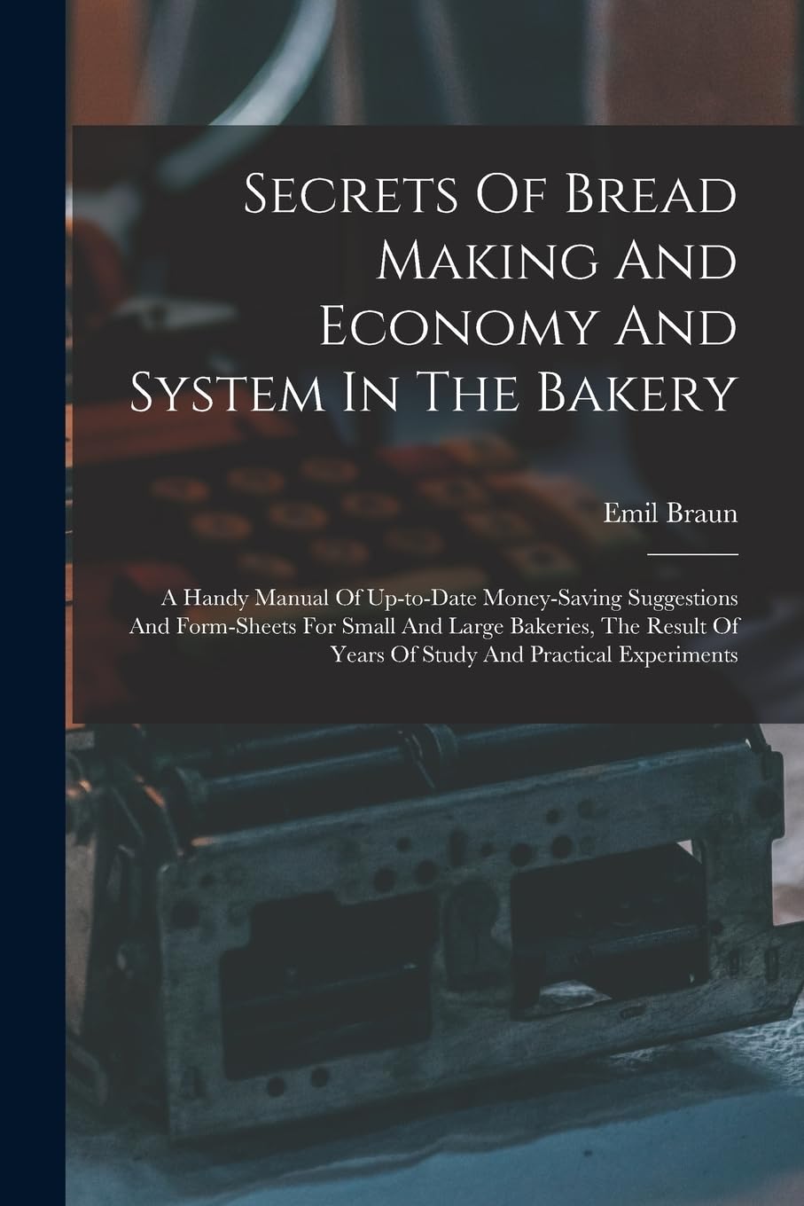 Secrets Of Bread Making And Economy And System In The Bakery: A Handy Manual Of Up-to-date Money-saving Suggestions And Form-sheets For Small And ... Of Years Of Study And Practical Experiments Business & Technology