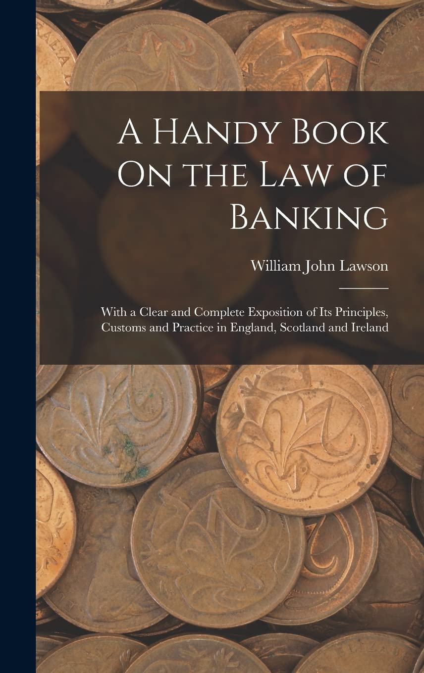 A Handy Book On the Law of Banking: With a Clear and Complete Exposition of Its Principles, Customs and Practice in England, Scotland and Ireland Business, Finance & Career