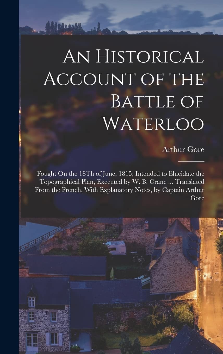 An Historical Account of the Battle of Waterloo: Fought On the 18Th of June, 1815; Intended to Elucidate the Topographical Plan, Executed by W. B. ... Explanatory Notes, by Captain Arthur Gore Politics & History