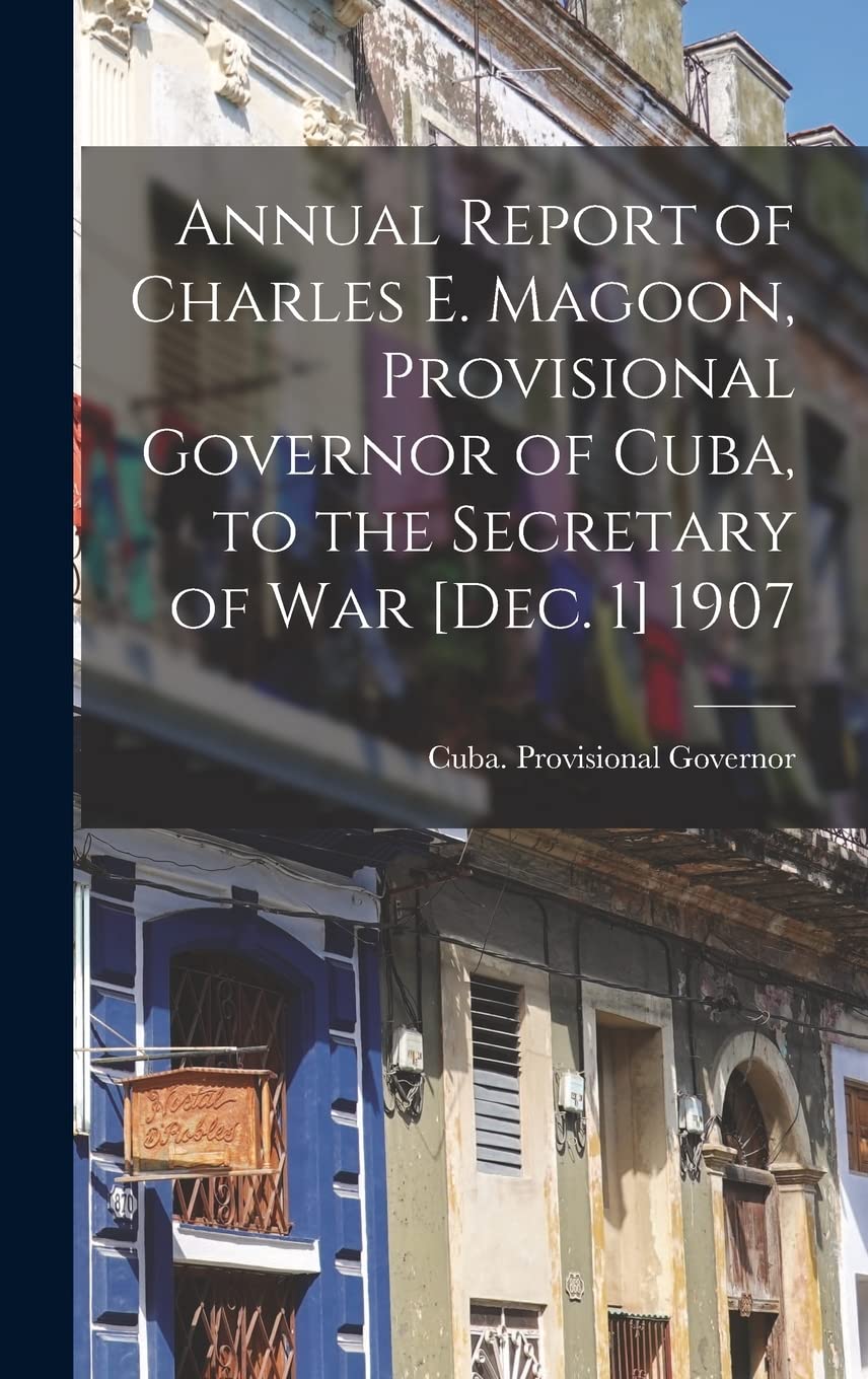 Annual Report of Charles E. Magoon, Provisional Governor of Cuba, to the Secretary of War 1907 Politics & History