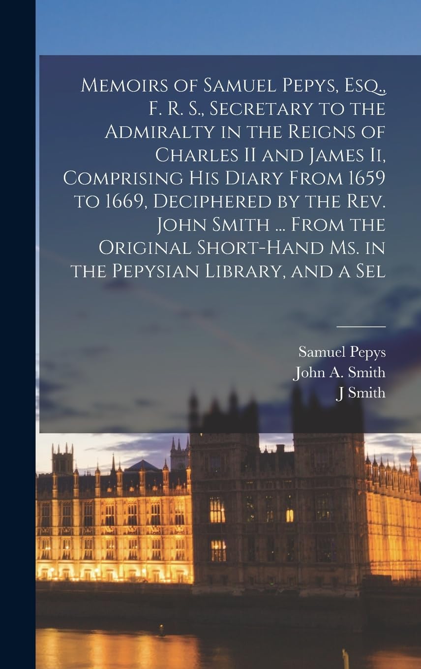 Memoirs of Samuel Pepys, Esq., F. R. S., Secretary to the Admiralty in the Reigns of Charles II and James Ii, Comprising His Diary From 1659 to 1669, ... Ms. in the Pepysian Library, and a Sel Essays & Short Stories