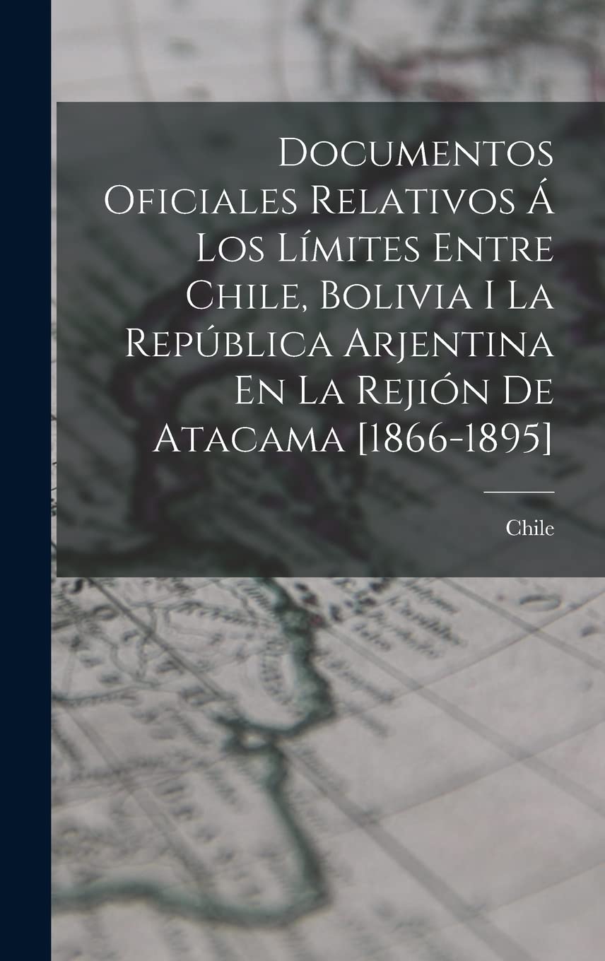 Documentos Oficiales Relativos Á Los Límites Entre Chile, Bolivia I La República Arjentina En La Rejión De Atacama Politics & History