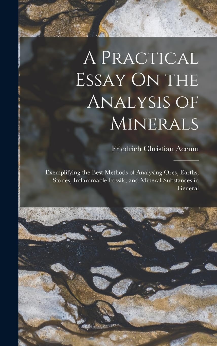 A Practical Essay On the Analysis of Minerals: Exemplifying the Best Methods of Analysing Ores, Earths, Stones, Inflammable Fossils, and Mineral Substances in General Geology & Geography