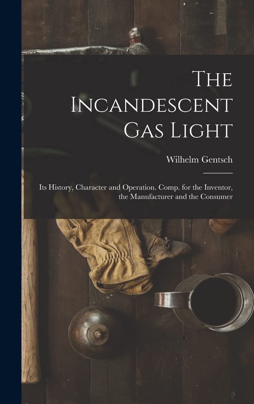 The Incandescent Gas Light: Its History, Character and Operation. Comp. for the Inventor, the Manufacturer and the Consumer Business, Finance & Career