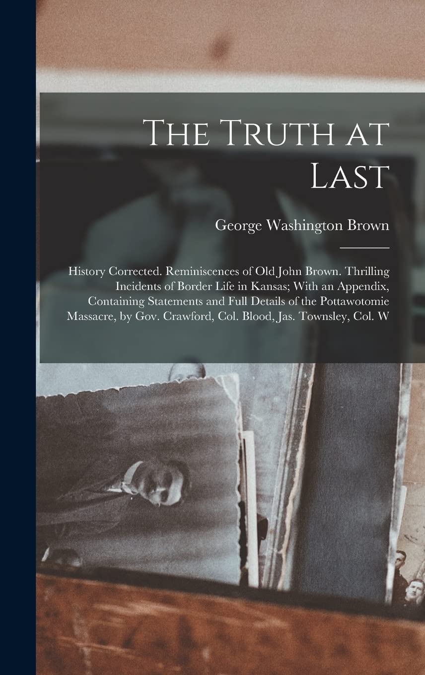 The Truth at Last: History Corrected. Reminiscences of Old John Brown. Thrilling Incidents of Border Life in Kansas; With an Appendix, Containing ... Crawford, Col. Blood, Jas. Townsley, Col. W Memories