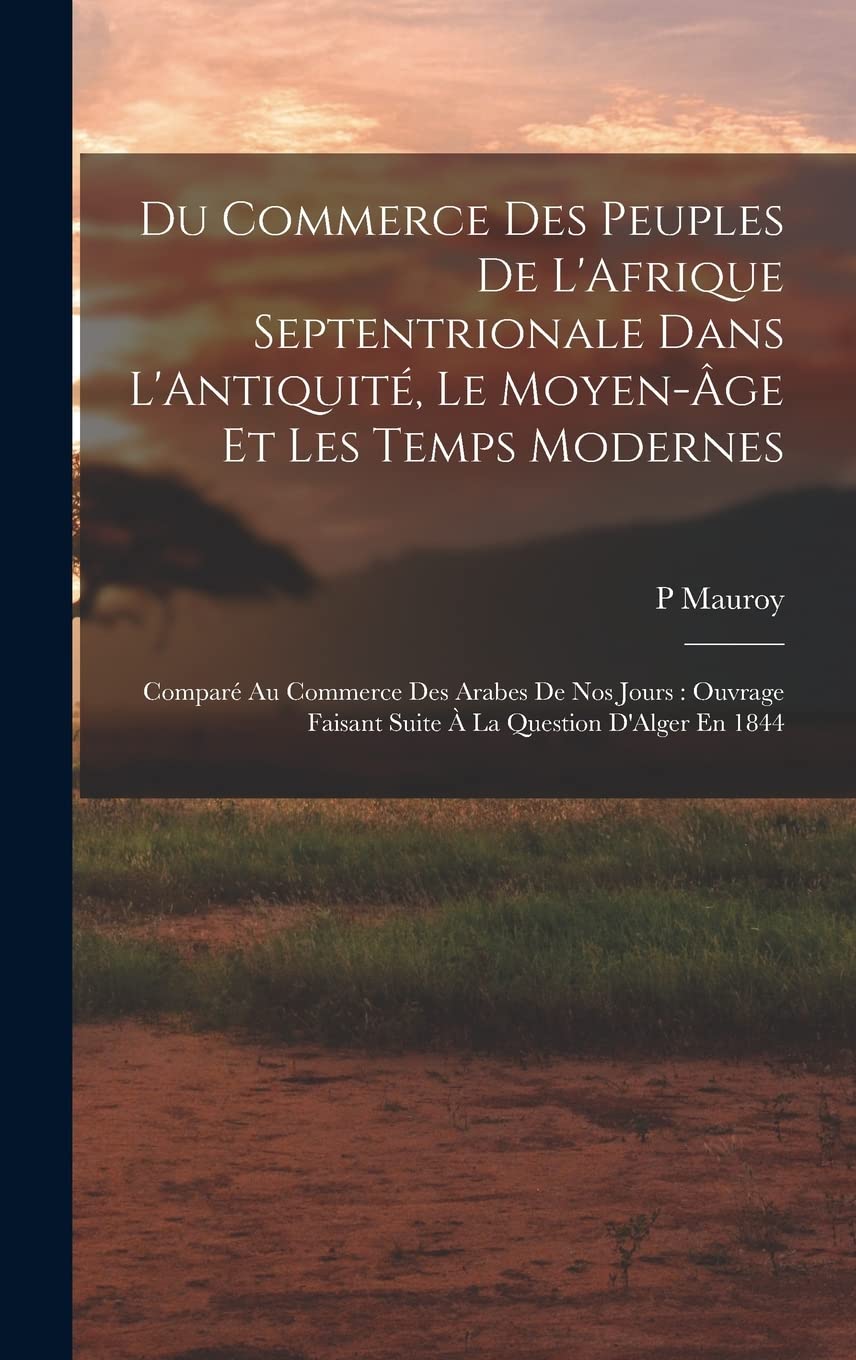 Du Commerce Des Peuples De L'Afrique Septentrionale Dans L'Antiquité, Le Moyen-Âge Et Les Temps Modernes: Comparé Au Commerce Des Arabes De Nos Jours: ... Faisant Suite À La Question D'Alger En 1844 Politics & History