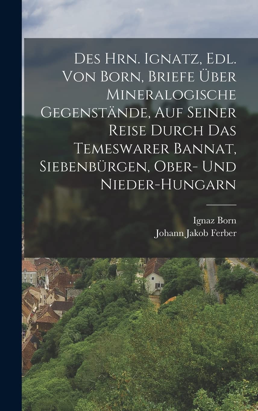 Des Hrn. Ignatz, Edl. Von Born, Briefe Über Mineralogische Gegenstände, Auf Seiner Reise Durch Das Temeswarer Bannat, Siebenbürgen, Ober- Und Nieder-Hungarn Mathematics