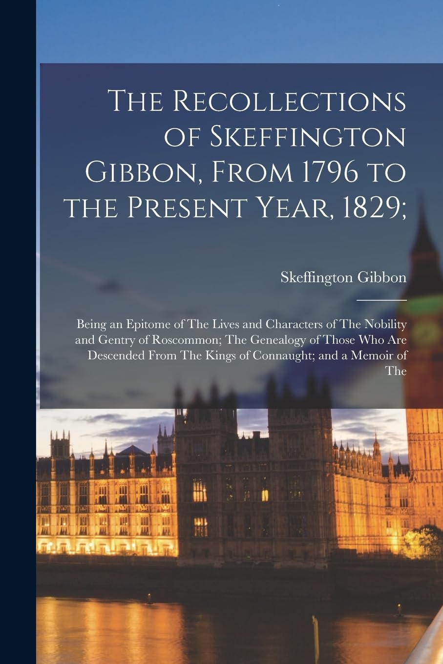 The Recollections of Skeffington Gibbon, From 1796 to the Present Year, 1829;: Being an Epitome of The Lives and Characters of The Nobility and Gentry ... The Kings of Connaught; and a Memoir of The Memories