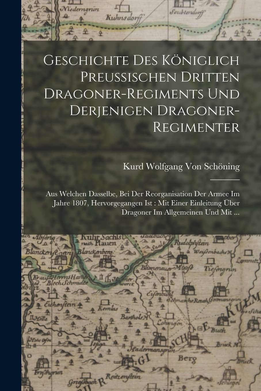 Geschichte Des Königlich Preussischen Dritten Dragoner-Regiments Und Derjenigen Dragoner-Regimenter: Aus Welchen Dasselbe, Bei Der Reorganisation Der ... Über Dragoner Im Allgemeinen Und Mit ... Politics & History