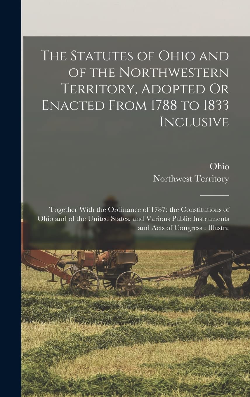The Statutes of Ohio and of the Northwestern Territory, Adopted Or Enacted From 1788 to 1833 Inclusive: Together With the Ordinance of 1787; the ... Instruments and Acts of Congress: Illustra Politics & History