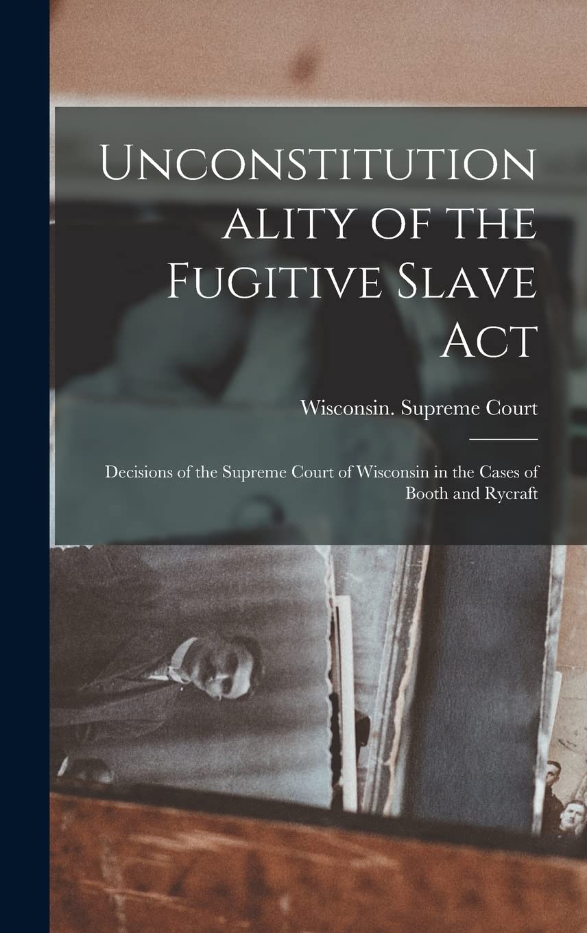 Unconstitutionality of the Fugitive Slave Act: Decisions of the Supreme Court of Wisconsin in the Cases of Booth and Rycraft Politics & History