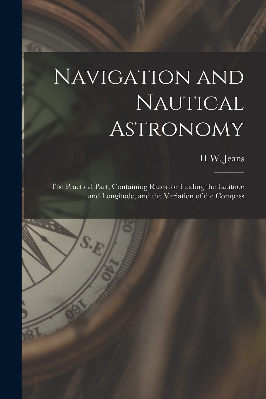 Navigation and Nautical Astronomy: The Practical Part, Containing Rules for Finding the Latitude and Longitude, and the Variation of the Compass Natural Sciences