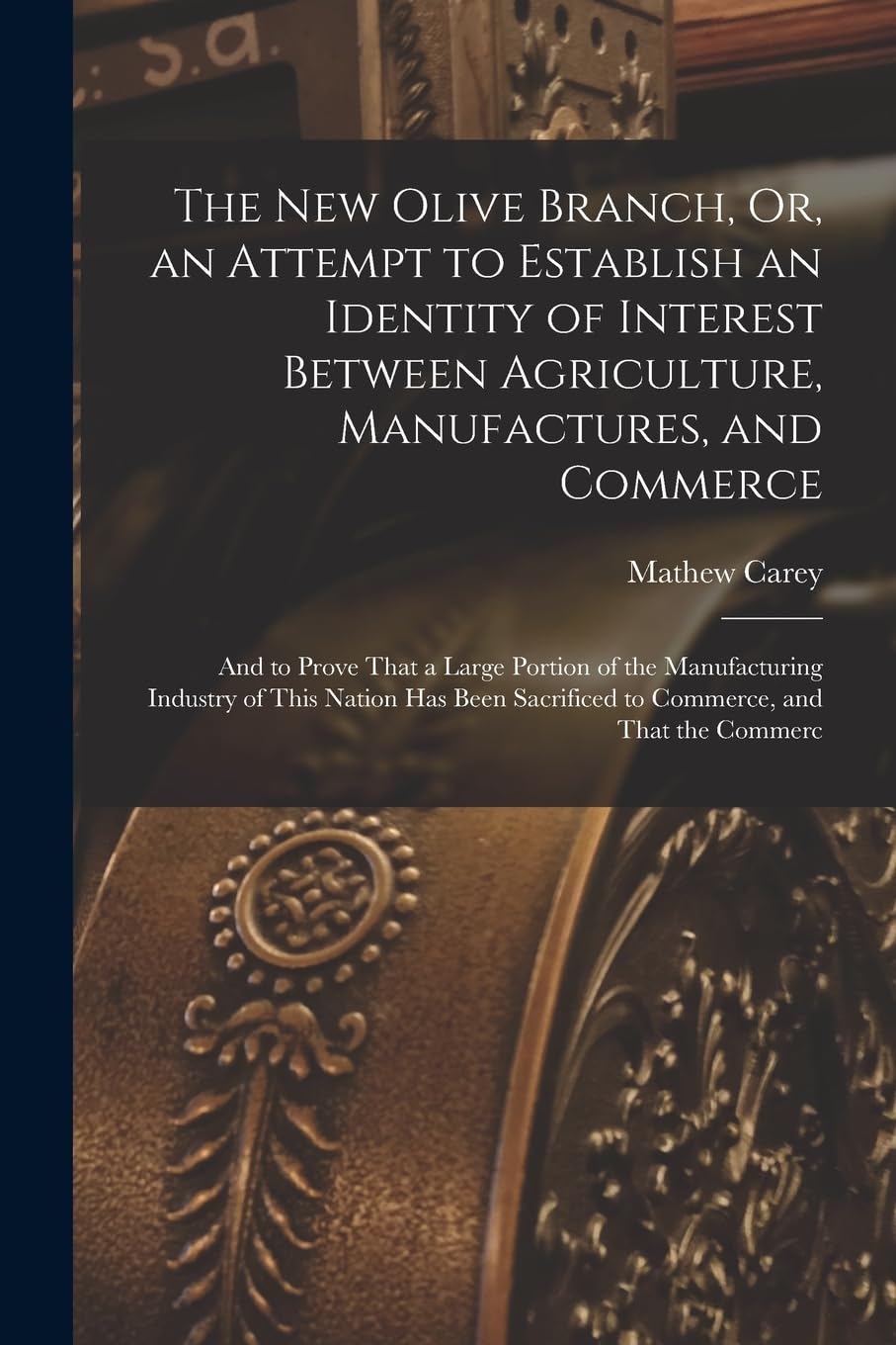 The New Olive Branch, Or, an Attempt to Establish an Identity of Interest Between Agriculture, Manufactures, and Commerce: And to Prove That a Large ... Sacrificed to Commerce, and That the Commerc Business, Finance & Career