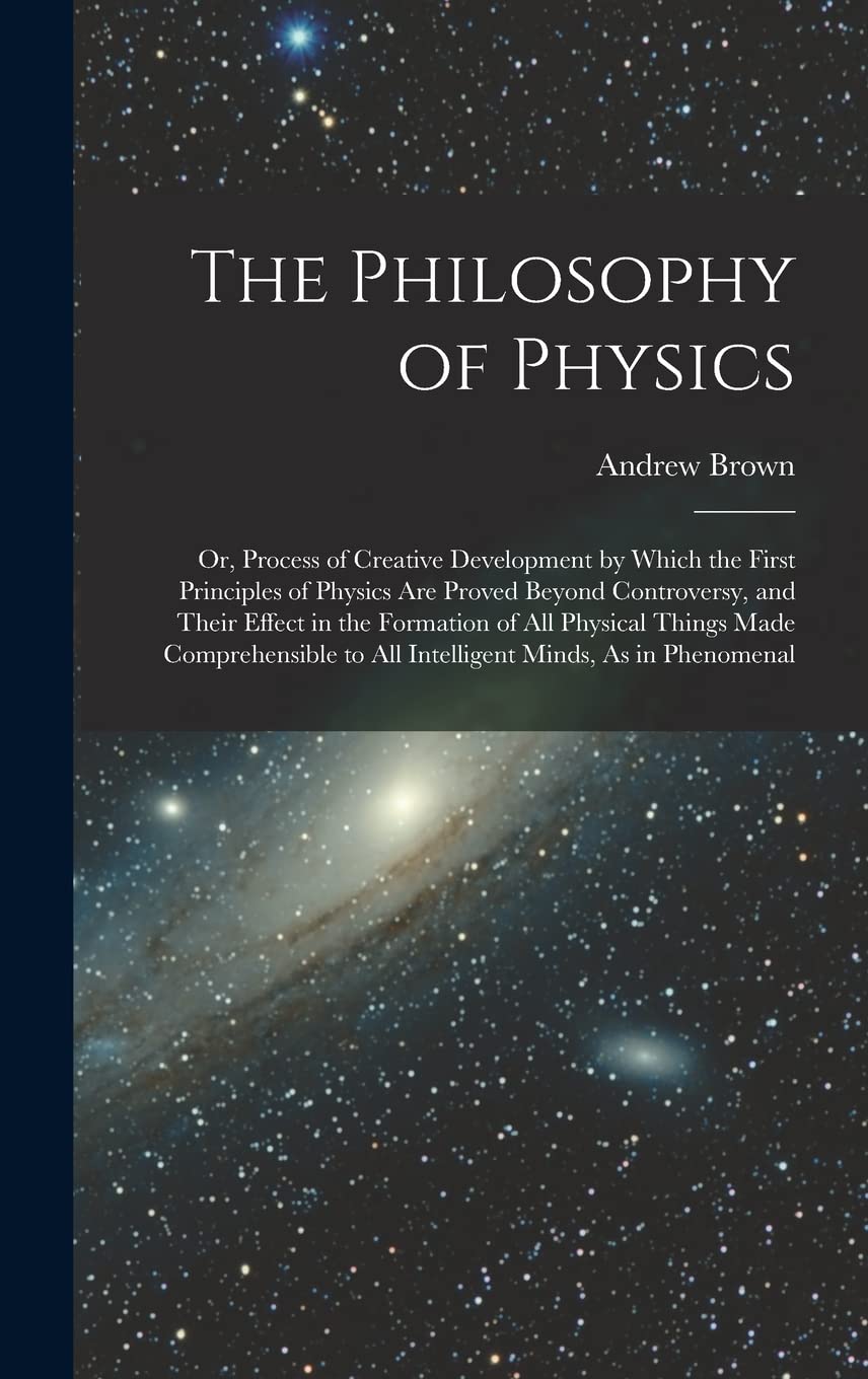 The Philosophy of Physics: Or, Process of Creative Development by Which the First Principles of Physics Are Proved Beyond Controversy, and Their ... to All Intelligent Minds, As in Phenomenal Natural Sciences