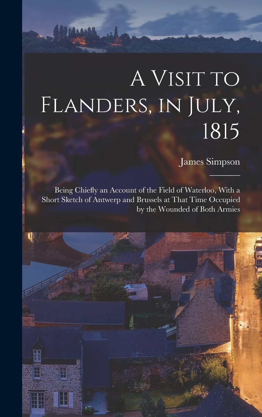 A Visit to Flanders, in July, 1815: Being Chiefly an Account of the Field of Waterloo, With a Short Sketch of Antwerp and Brussels at That Time Occupied by the Wounded of Both Armies Politics & History