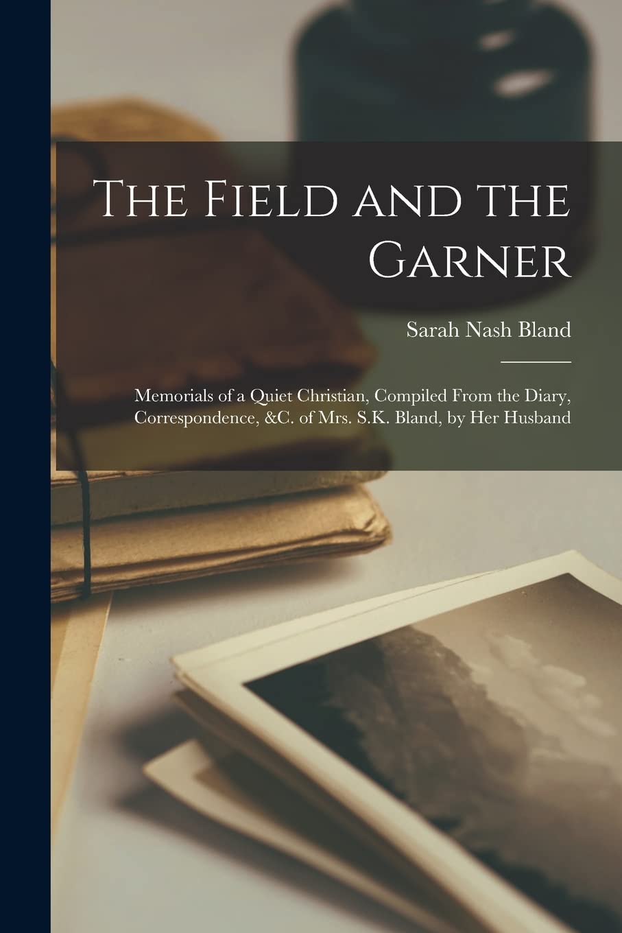 The Field and the Garner: Memorials of a Quiet Christian, Compiled From the Diary, Correspondence, &c. of Mrs. S.K. Bland, by Her Husband Essays & Short Stories