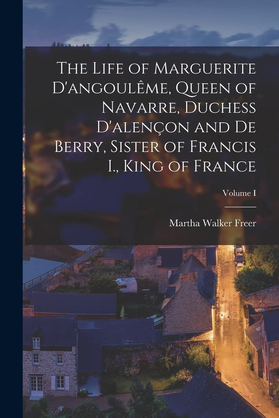 The Life of Marguerite D'angoulême, Queen of Navarre, Duchess D'alençon and De Berry, Sister of Francis I., King of France; Volume I Memories