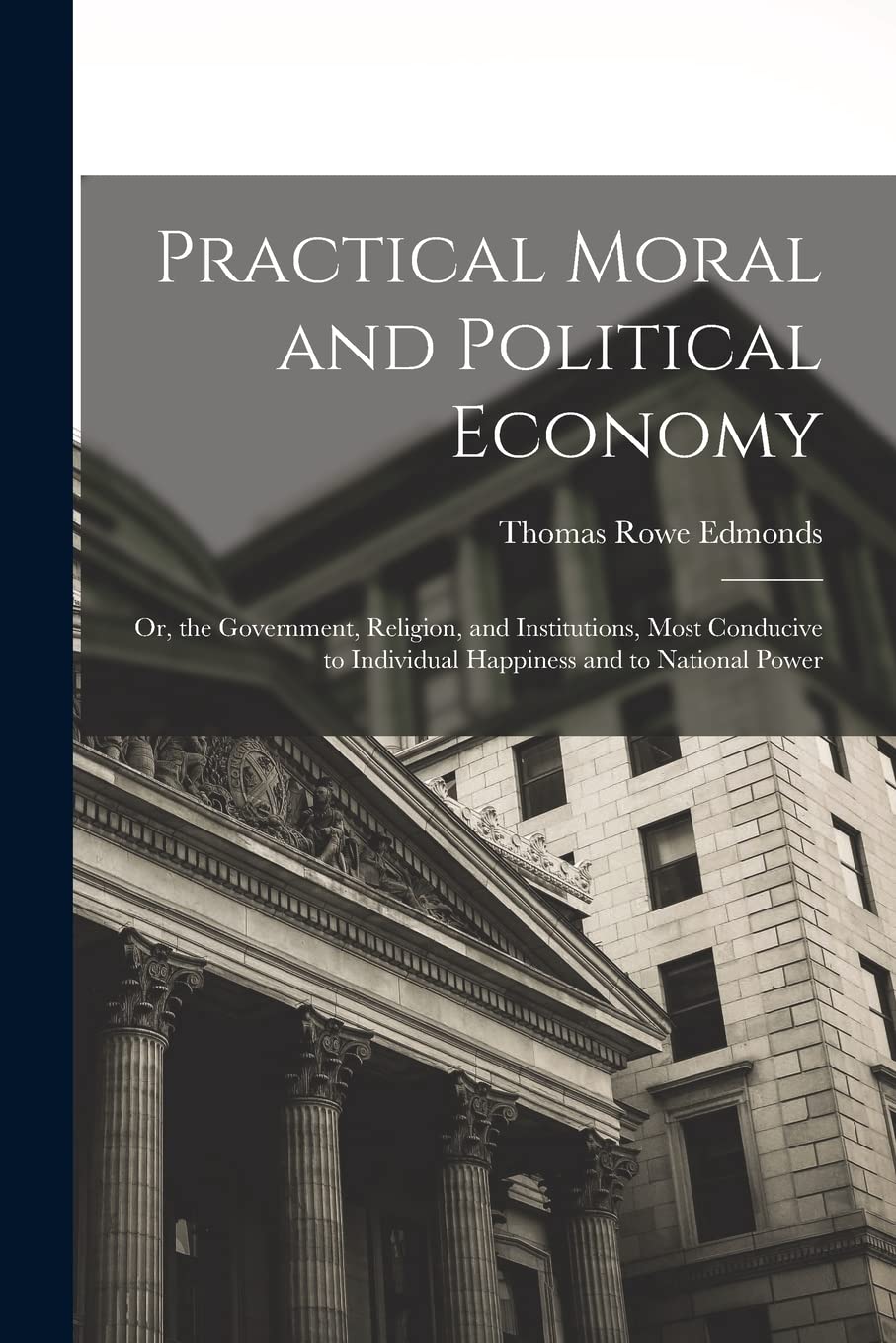 Practical Moral and Political Economy: Or, the Government, Religion, and Institutions, Most Conducive to Individual Happiness and to National Power Business, Finance & Career