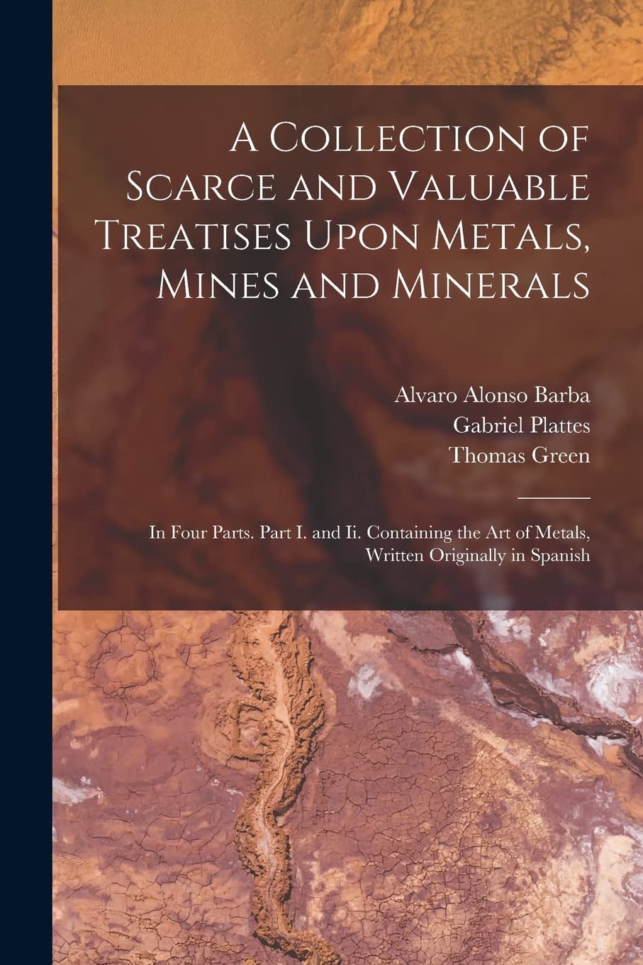 A Collection of Scarce and Valuable Treatises Upon Metals, Mines and Minerals: In Four Parts. Part I. and Ii. Containing the Art of Metals, Written Originally in Spanish Medicine