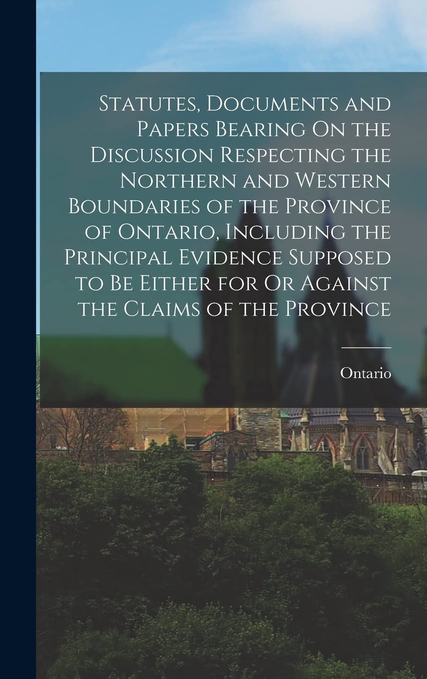 Statutes, Documents and Papers Bearing On the Discussion Respecting the Northern and Western Boundaries of the Province of Ontario, Including the ... for Or Against the Claims of the Province Politics & History