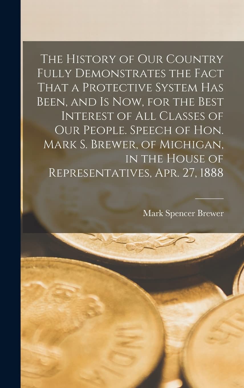The History of our Country Fully Demonstrates the Fact That a Protective System has Been, and is now, for the Best Interest of all Classes of our Peop Business, Finance & Career