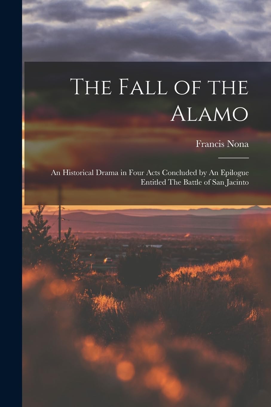 The Fall of the Alamo: An Historical Drama in Four Acts Concluded by An Epilogue Entitled The Battle of San Jacinto Poetry