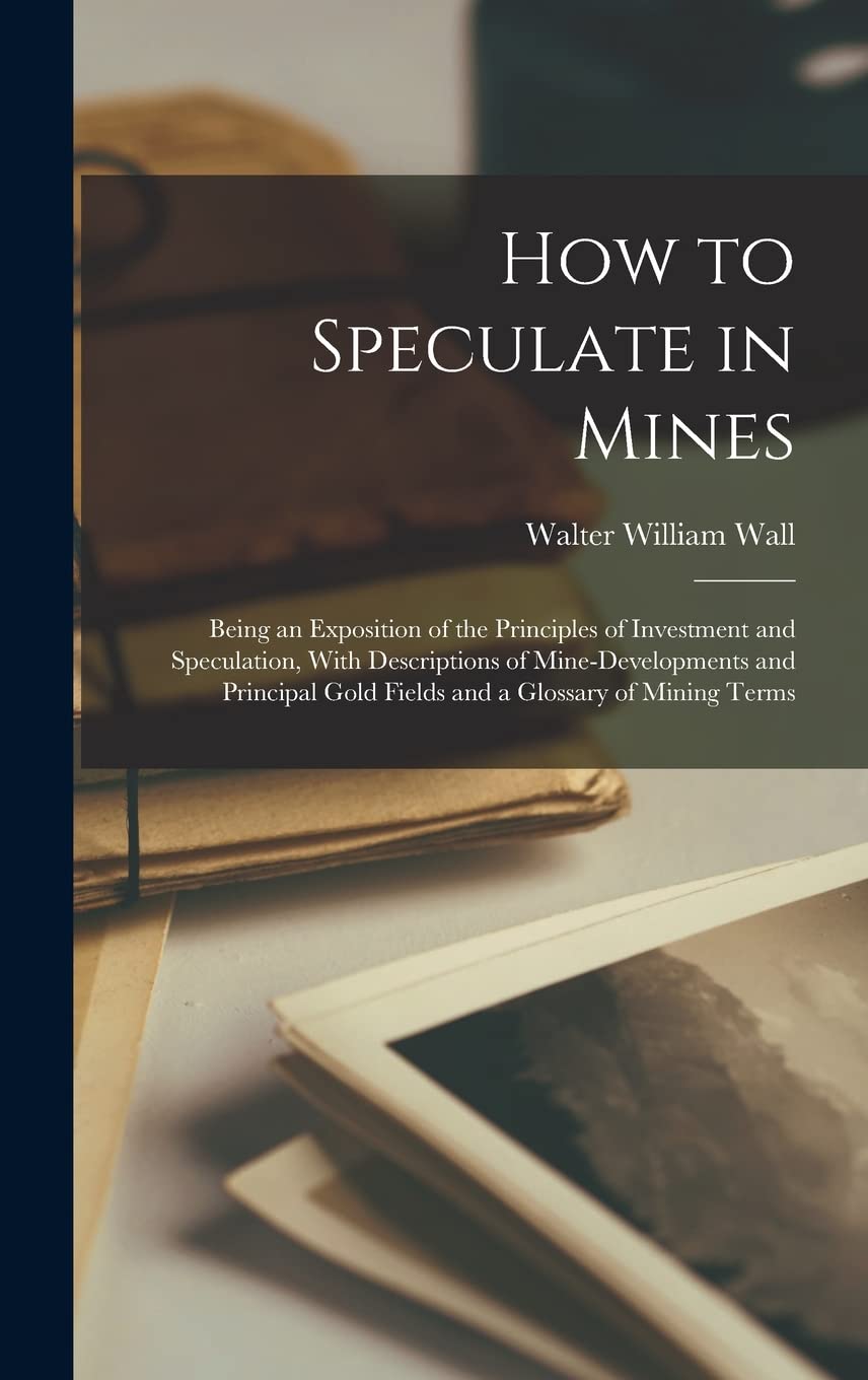How to Speculate in Mines: Being an Exposition of the Principles of Investment and Speculation, With Descriptions of Mine-developments and Principal Gold Fields and a Glossary of Mining Terms Business & Technology