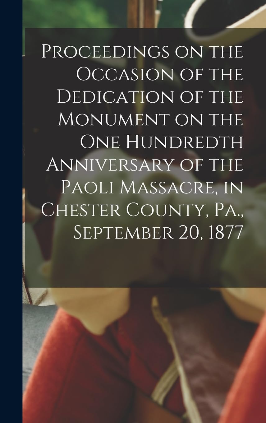 Proceedings on the Occasion of the Dedication of the Monument on the one Hundredth Anniversary of the Paoli Massacre, in Chester County, Pa., September 20, 1877 Politics & History