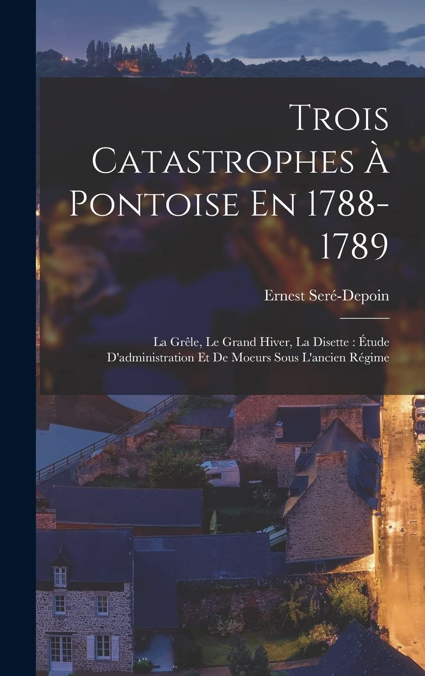 Trois Catastrophes À Pontoise En 1788-1789: La Grêle, Le Grand Hiver, La Disette: Étude D'administration Et De Moeurs Sous L'ancien Régime Politics & History