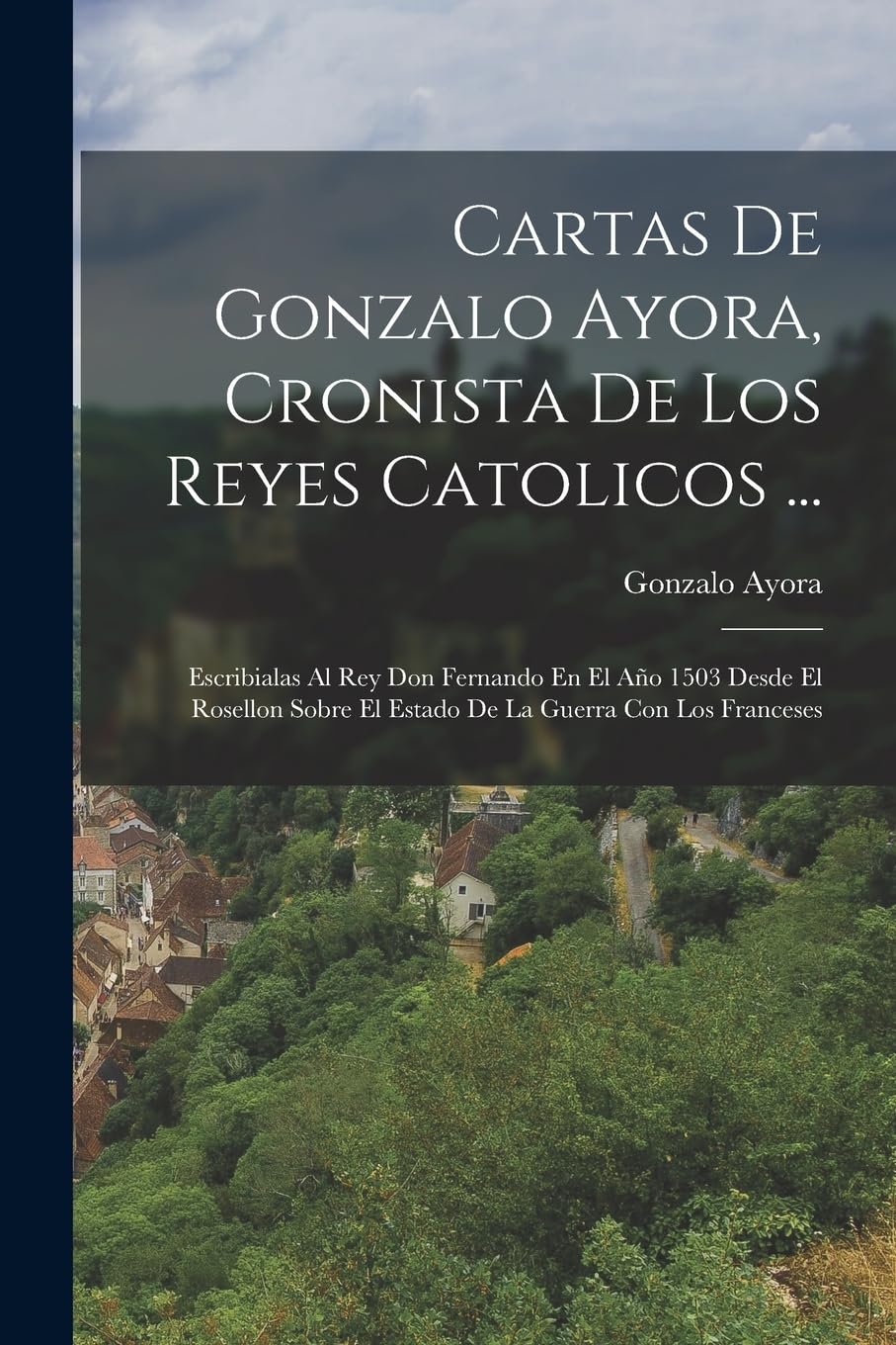 Cartas De Gonzalo Ayora, Cronista De Los Reyes Catolicos ...: Escribialas Al Rey Don Fernando En El Año 1503 Desde El Rosellon Sobre El Estado De La Guerra Con Los Franceses Politics & History