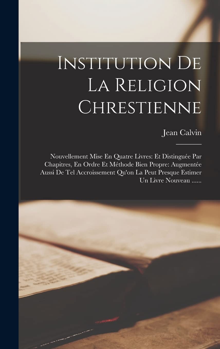 Institution De La Religion Chrestienne: Nouvellement Mise En Quatre Livres: Et Distinguée Par Chapitres, En Ordre Et Méthode Bien Propre: Augmentée ... Peut Presque Estimer Un Livre Nouveau ...... Politics & History