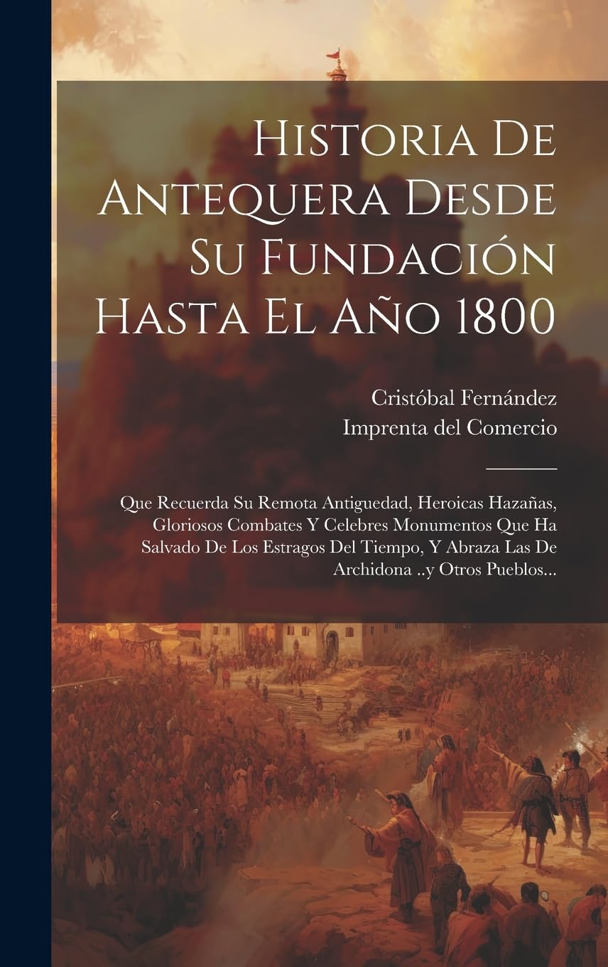 Historia De Antequera Desde Su Fundación Hasta El Año 1800: Que Recuerda Su Remota Antiguedad, Heroicas Hazañas, Gloriosos Combates Y Celebres ... Abraza Las De Archidona ..y Otros Pueblos... Politics & History