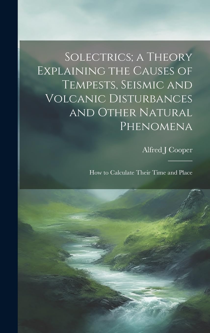 Solectrics; a Theory Explaining the Causes of Tempests, Seismic and Volcanic Disturbances and Other Natural Phenomena: How to Calculate Their Time and Place Geology & Geography