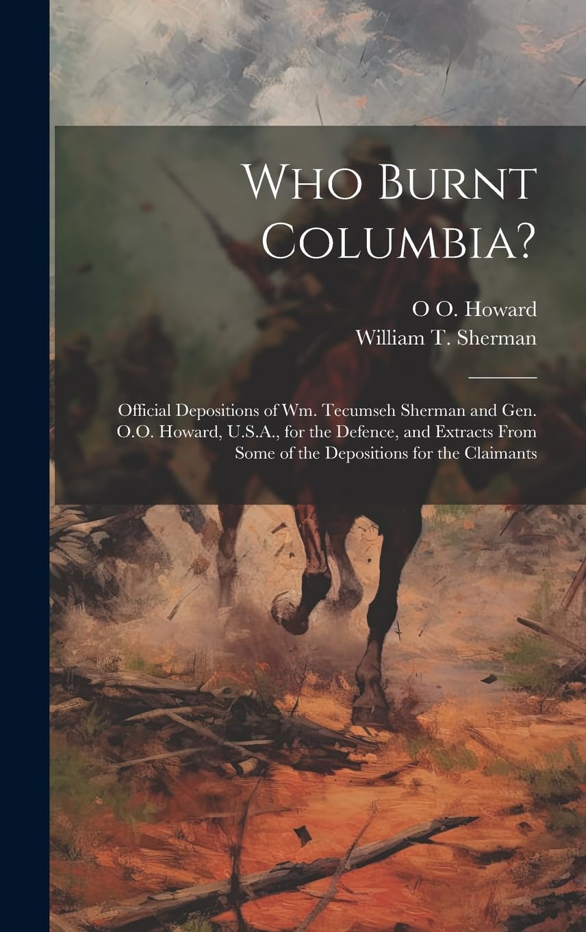 Who Burnt Columbia?: Official Depositions of Wm. Tecumseh Sherman and Gen. O.O. Howard, U.S.A., for the Defence, and Extracts From Some of the Depositions for the Claimants Politics & History