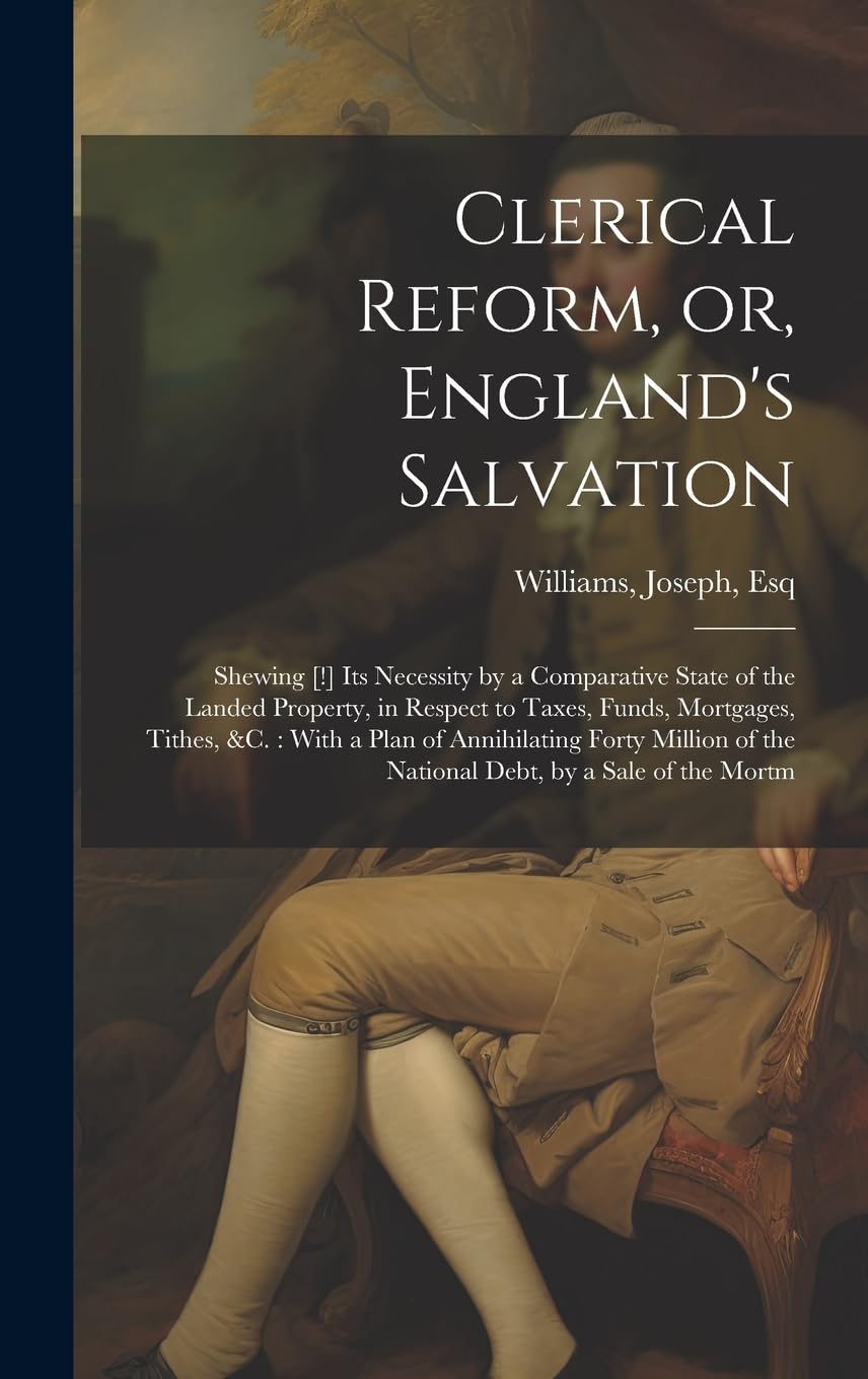 Clerical Reform, or, England's Salvation: Shewing [!] its Necessity by a Comparative State of the Landed Property, in Respect to Taxes, Funds, Mortgag Politics & History