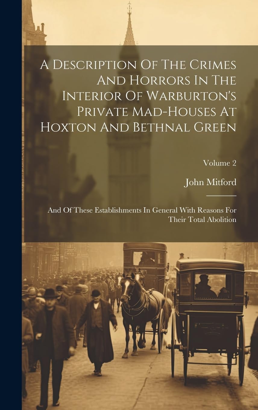 A Description Of The Crimes And Horrors In The Interior Of Warburton's Private Mad-houses At Hoxton And Bethnal Green: And Of These Establishments In ... Reasons For Their Total Abolition; Volume 2 Politics & History