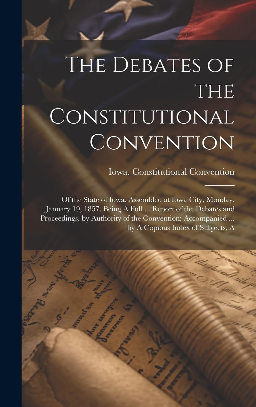 The Debates of the Constitutional Convention; of the State of Iowa, Assembled at Iowa City, Monday, January 19, 1857. Being A Full ... Report of the ... ... by A Copious Index of Subjects, A Law