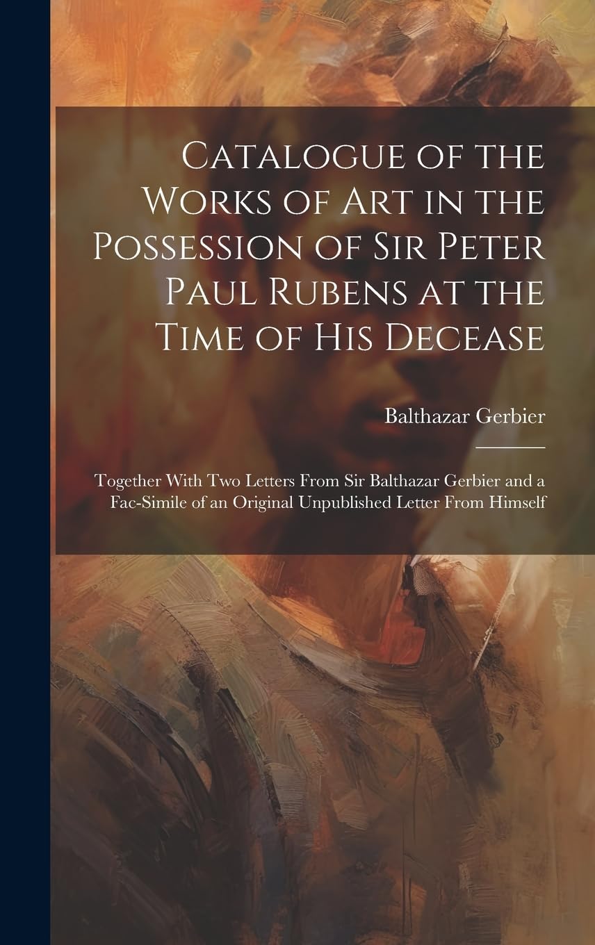 Catalogue of the Works of Art in the Possession of Sir Peter Paul Rubens at the Time of His Decease: Together With Two Letters From Sir Balthazar Gerb Film, Art & Culture