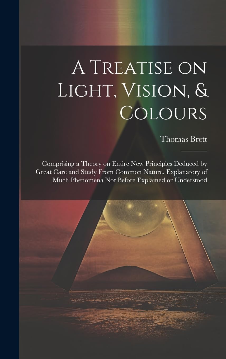 A Treatise on Light, Vision, & Colours : Comprising a Theory on Entire New Principles Deduced by Great Care and Study From Common ... Phenomena Not Before Explained or Understood Natural Sciences