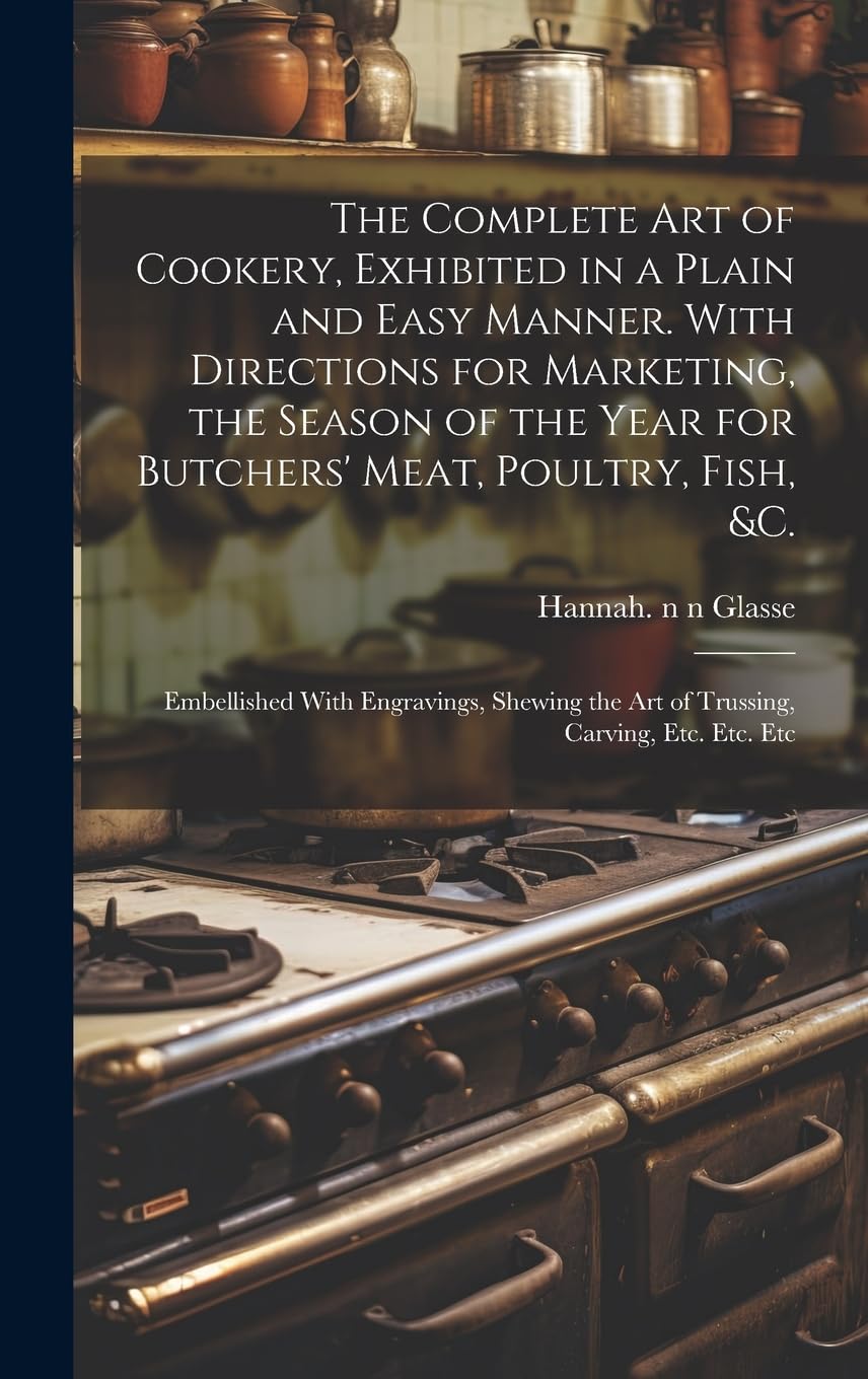 The Complete Art of Cookery, Exhibited in a Plain and Easy Manner. With Directions for Marketing, the Season of the Year for Butchers' Meat, Poultry, ... the Art of Trussing, Carving, Etc. Etc. Etc Business, Finance & Career