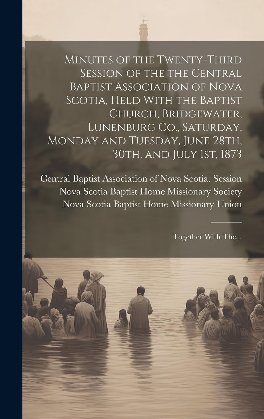 Minutes of the Twenty-third Session of the the Central Baptist Association of Nova Scotia, Held With the Baptist Church, Bridgewater, Lunenburg Co., ... 1st, 1873 : Together With The... Religion & Esotericism