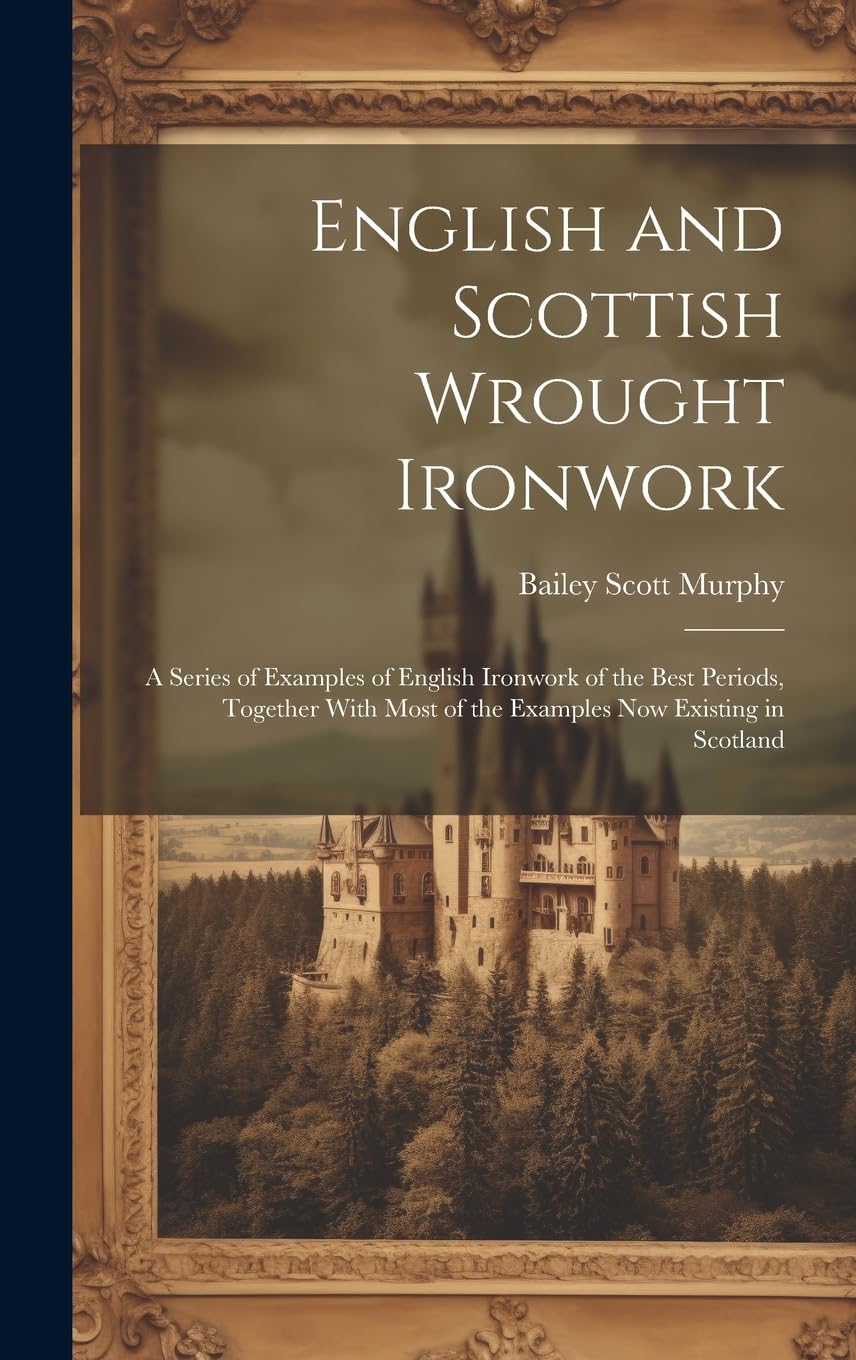 English and Scottish Wrought Ironwork; a Series of Examples of English Ironwork of the Best Periods, Together With Most of the Examples Now Existing in Scotland Politics & History