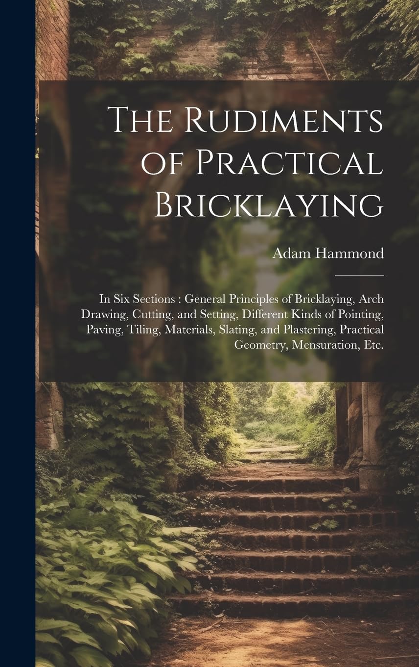 The Rudiments of Practical Bricklaying: in Six Sections: General Principles of Bricklaying, Arch Drawing, Cutting, and Setting, Different Kinds of ... Practical Geometry, Mensuration, Etc. Mathematics