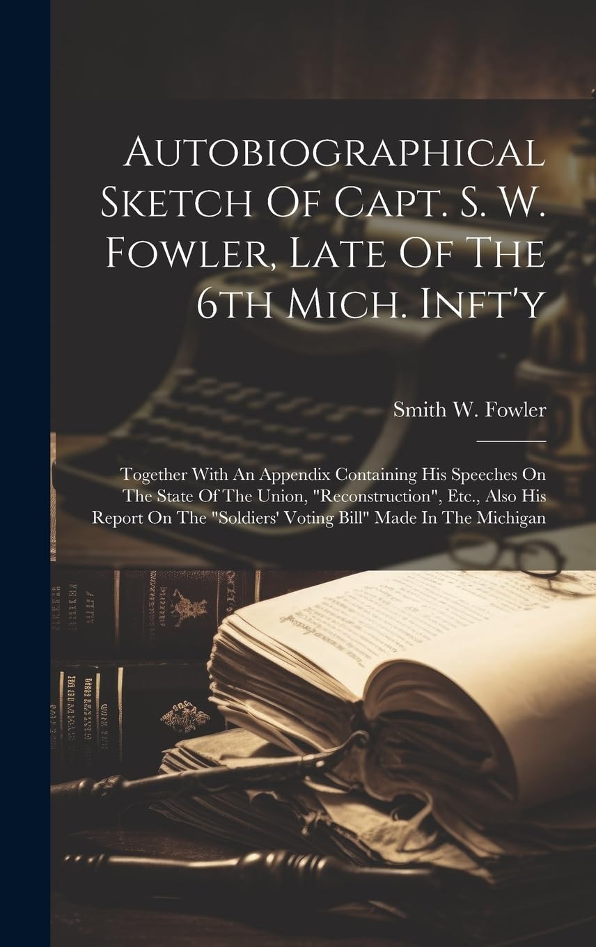 Autobiographical Sketch Of Capt. S. W. Fowler, Late Of The 6th Mich. Inft'y: Together With An Appendix Containing His Speeches On The State Of The ... "soldiers' Voting Bill" Made In The Michigan Memories