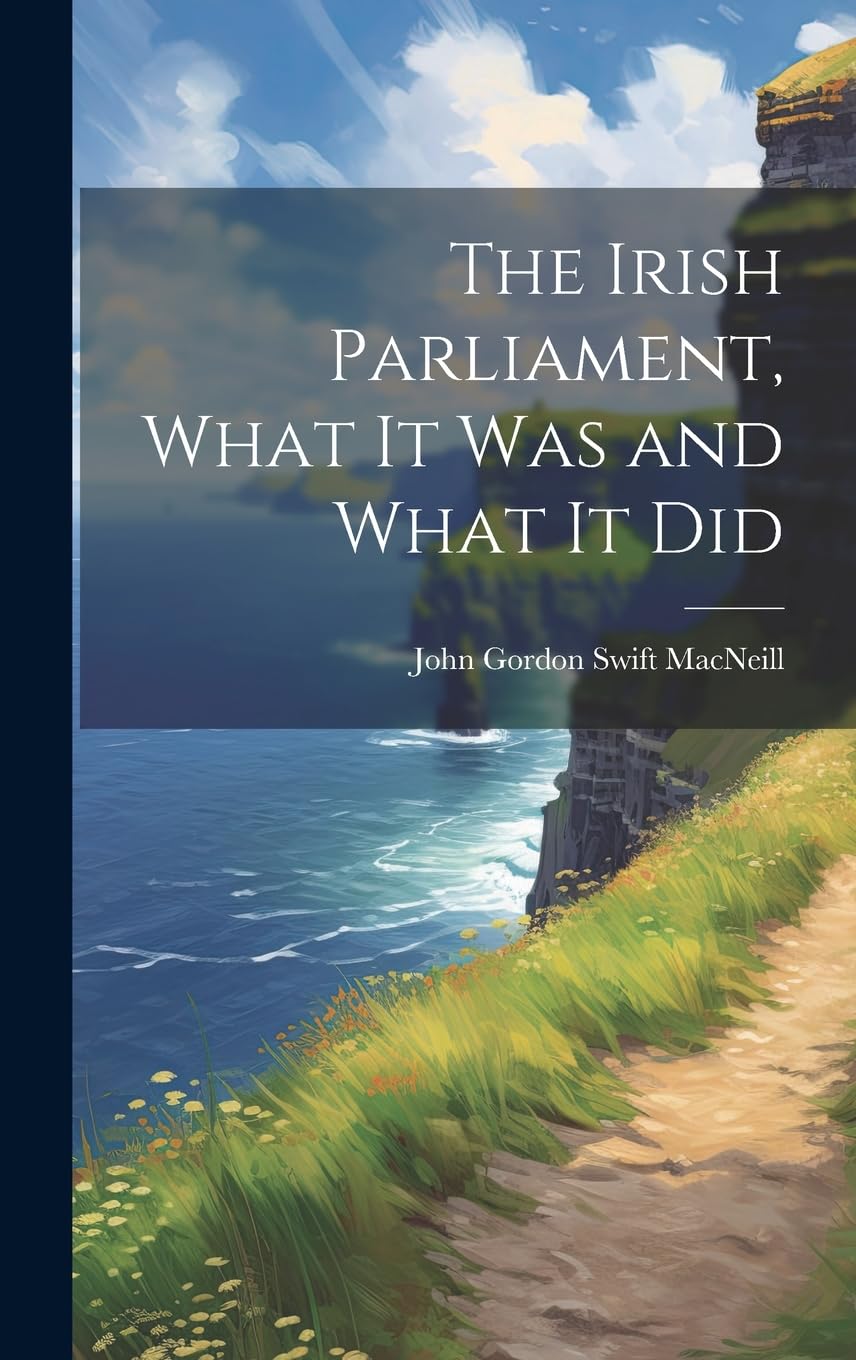 The Irish Parliament, What it Was and What it Did Politics & History