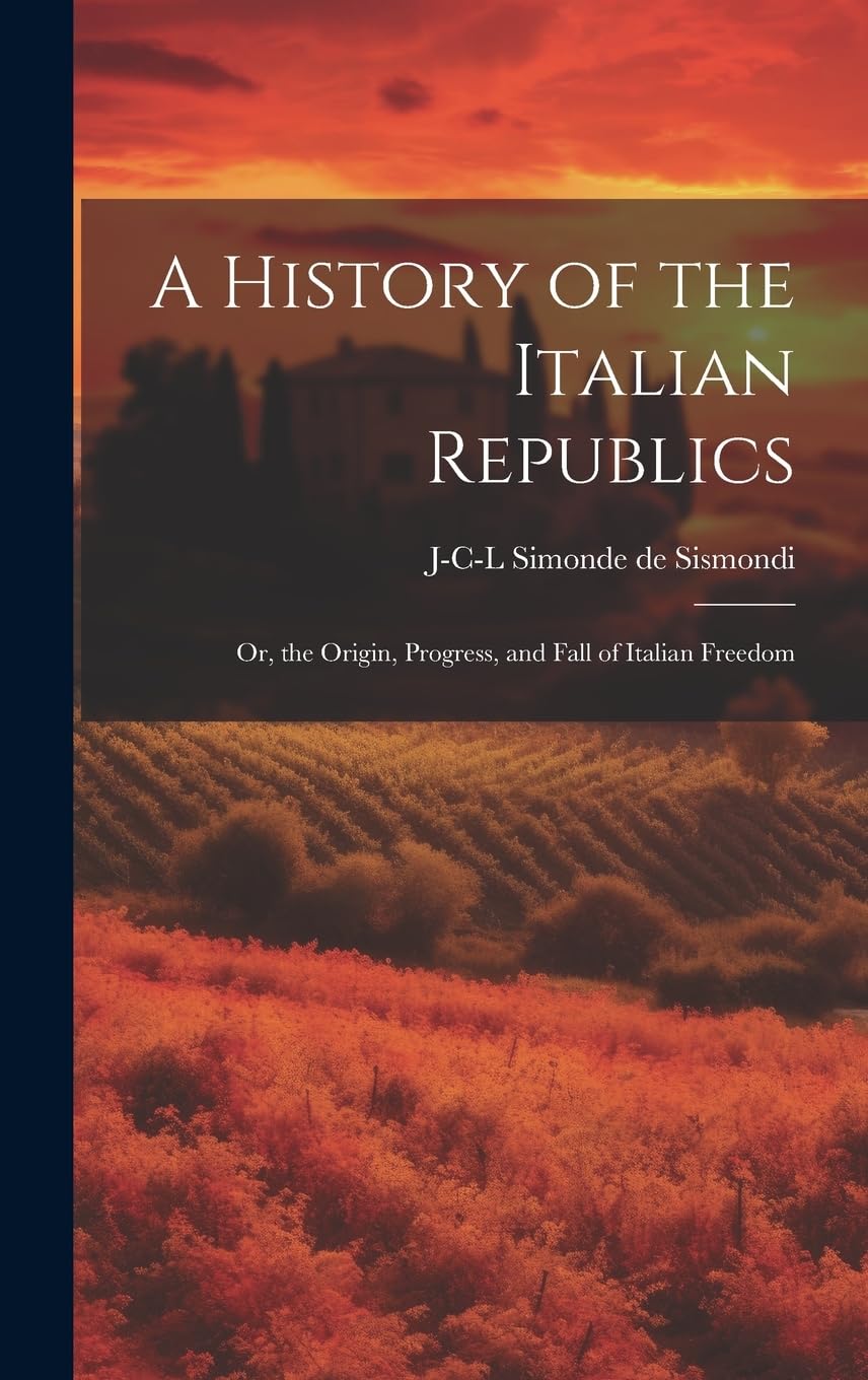 A History of the Italian Republics: Or, the Origin, Progress, and Fall of Italian Freedom Politics & History